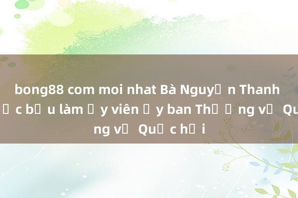 bong88 com moi nhat Bà Nguyễn Thanh Hải được bầu làm Ủy viên Ủy ban Thường vụ Quốc hội